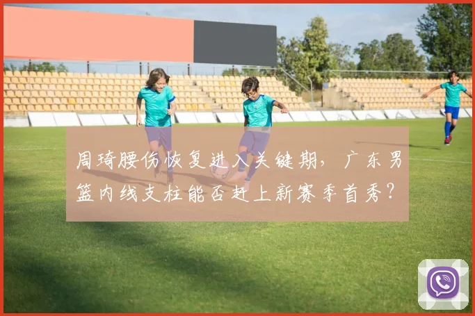 周琦腰伤恢复进入关键期，广东男篮内线支柱能否赶上新赛季首秀？