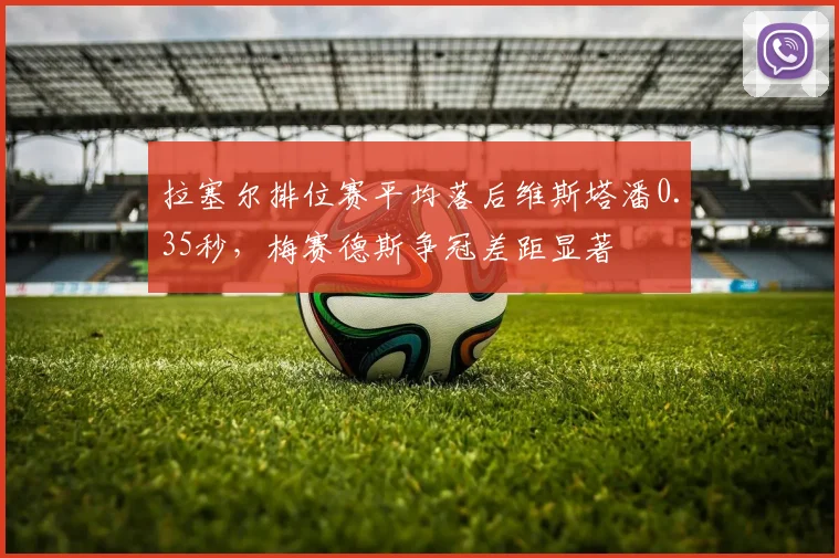 拉塞尔排位赛平均落后维斯塔潘0.35秒，梅赛德斯争冠差距显著