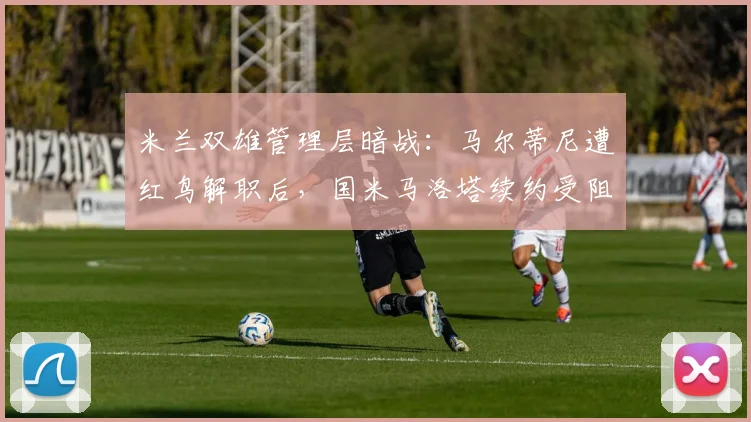 米兰双雄管理层暗战：马尔蒂尼遭红鸟解职后，国米马洛塔续约受阻引联想
