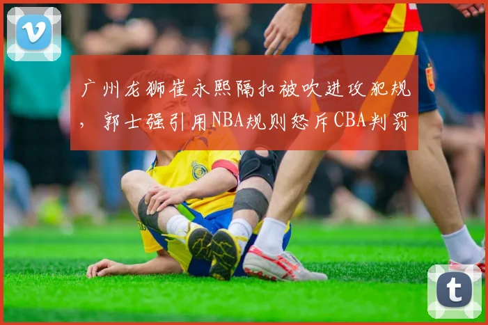 广州龙狮崔永熙隔扣被吹进攻犯规，郭士强引用NBA规则怒斥CBA判罚标准