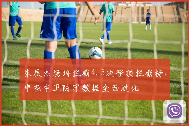 朱辰杰场均拦截4.5次登顶拦截榜,申花中卫防守数据全面进化