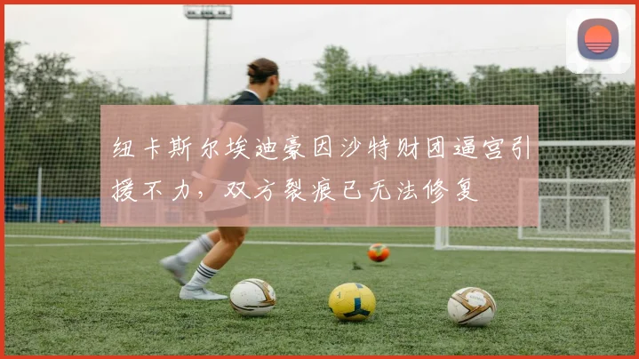 纽卡斯尔埃迪豪因沙特财团逼宫引援不力，双方裂痕已无法修复